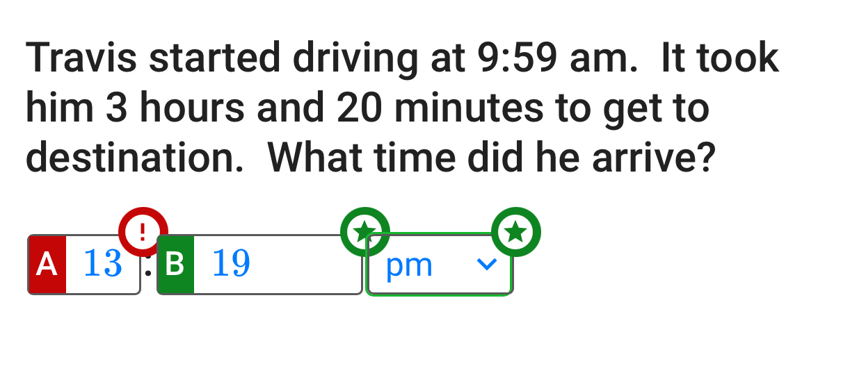 Travis started driving at 9:59 am. It took
him 3 hours and 20 minutes to get to
destination. What time did he arrive?
!
A 13 B 19
pm