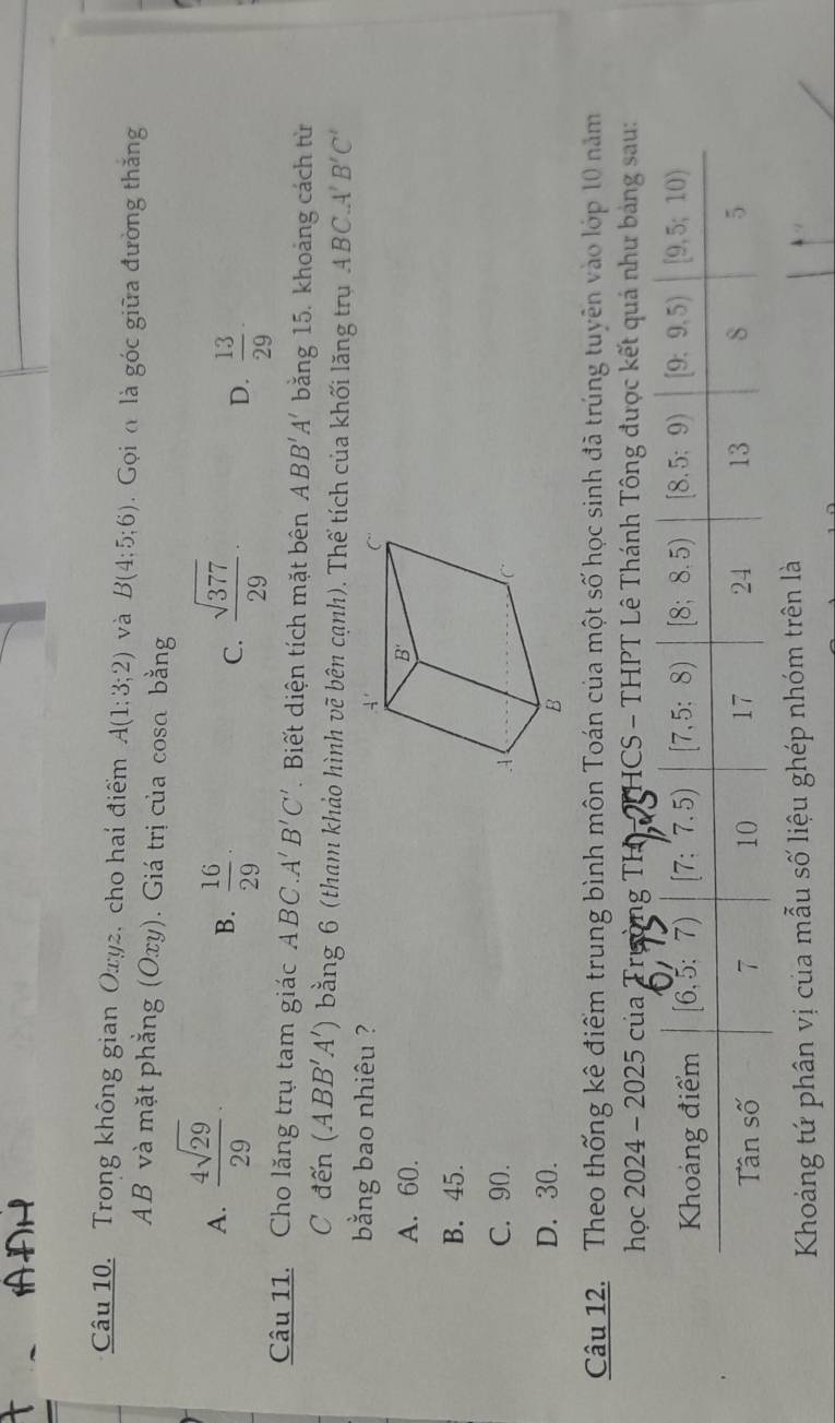 AAH
Câu 10. Trong không gian Oxy2, cho hai điểm A(1:3;2) và B(4:5;6) Gọi đ là góc giữa đường thắng
AB và mặt phẳng (Oxy). Giá trị của cosa bằng
A.  4sqrt(29)/29 ·
B.  16/29 ·  sqrt(377)/29 ·
C.
D.  13/29 ·
Câu 11. Cho lăng trụ tam giác ABC.A'B'C' Biết diện tích mặt bên ABB'A' bằng 15. khoảng cách từ
C đến (ABB'A') bằng 6 (tham khảo hình vẽ bên cạnh). Thể tích của khối lăng trụ ABC.A'B'C'
bằng bao nhiêu ?
A. 60.
B. 45.
C. 90.
D. 30. 
Câu 12.  Theo thống kê điểm trung bình môn Toán của một số học sinh đã trúng tuyên vào lớp 10 năm
học 2024 - 2025 của Trường TH THCS - THPT Lê Thánh Tông được kết quả như bảng sau:
Khoảng tứ phân vị của mẫu số liệu ghép nhóm trên là