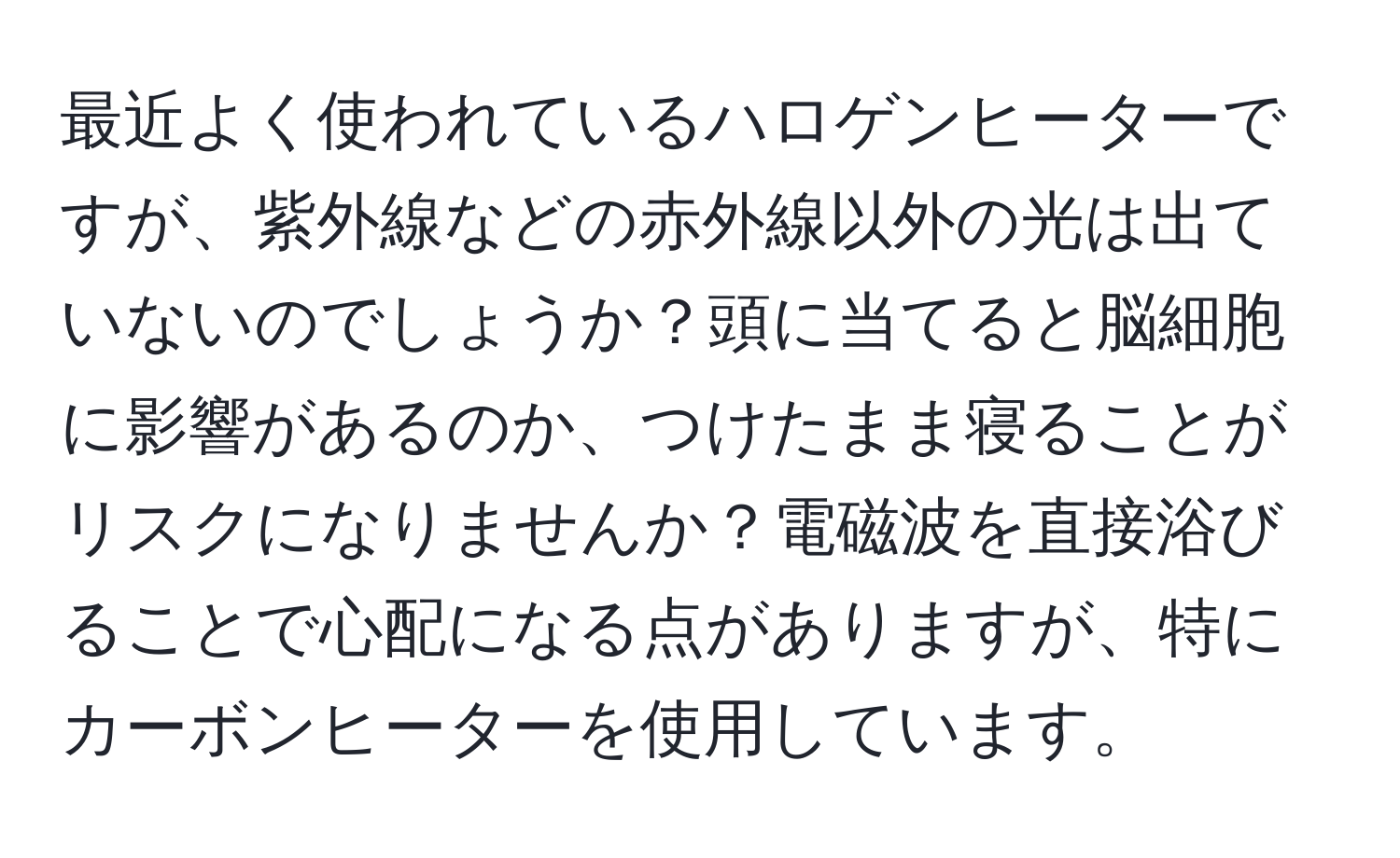 最近よく使われているハロゲンヒーターですが、紫外線などの赤外線以外の光は出ていないのでしょうか？頭に当てると脳細胞に影響があるのか、つけたまま寝ることがリスクになりませんか？電磁波を直接浴びることで心配になる点がありますが、特にカーボンヒーターを使用しています。