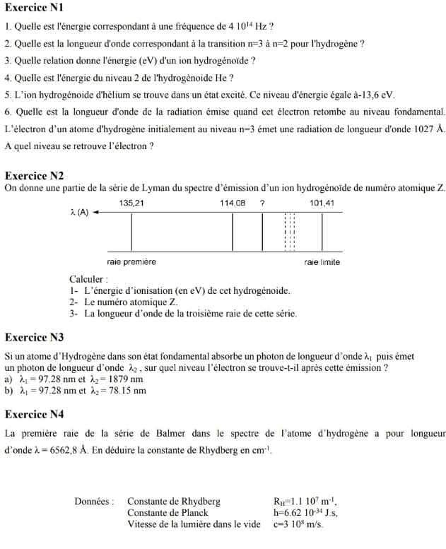 Exercice N1
1. Quelle est l'énergie correspondant à une fréquence de 410^(14)Hz ?
2. Quelle est la longueur d'onde correspondant à la transition n=3 à n=2 pour l'hydrogène ?
3. Quelle relation donne l'énergie (eV) d'un ion hydrogénoïde ?
4. Quelle est l'énergie du niveau 2 de l'hydrogènoide He ?
5. L'ion hydrogénoide d'hélium se trouve dans un état excité. Ce niveau d'énergie égale à-13,6 eV.
6. Quelle est la longueur d'onde de la radiation émise quand cet électron retombe au niveau fondamental.
L'électron d'un atome d'hydrogène initialement au niveau n=3 émet une radiation de longueur d'onde 1027 À
A quel niveau se retrouve l'électron ?
Exercice N2
On donne une partie de la série de Lyman du spectre d'émission d'un ion hydrogénoïde de numéro atomique Z,
Calculer :
1- L'énergie d'ionisation (en eV) de cet hydrogénoide.
2- Le numéro atomique Z.
3- La longueur d'onde de la troisième raie de cette série.
Exercice N3
Si un atome d'Hydrogène dans son état fondamental absorbe un photon de longueur d'onde λ puis émet
un photon de longueur d'onde lambda _2 , sur quel niveau l'électron se trouve-t-il après cette émission ?
a) lambda _1=97.28nm et lambda _2=1879nm
b) lambda _1=97.28nm et lambda _2=78.15nm
Exercice N4
La première raie de la série de Balmer dans le spectre de l'atome d'hydrogène a pour longueur
d'onde lambda =6562,8A. En déduire la constante de Rhydberg en cm^(-1).
Données : Constante de Rhydberg R_11=1.110^7m^(-1),
Constante de Planck h=6.6210^(-34)J.s,
Vitesse de la lumière dans le vide c=310^5m/s.