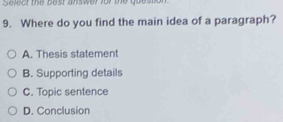 Select the best answer for the question
9. Where do you find the main idea of a paragraph?
A. Thesis statement
B. Supporting details
C. Topic sentence
D. Conclusion