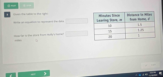 PLAY “ o 
3 Given the table to the right: 
Write an equation to represent the data. 
How far is the store from Holly's home? 
miles 
S LEFT 
5:35 PM 
NIEXT 
11/18/2024