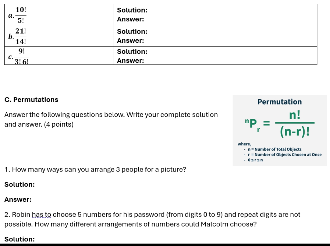 Permutations Permutation
Answer the following questions below. Write your complete solution
and answer. (4 points)
^nP_r= n!/(n-r)! 
where,
n= Number of Total Objects
r= Number of Objects Chosen at Once
0≤ r≤ n
1. How many ways can you arrange 3 people for a picture?
Solution:
Answer:
2. Robin has to choose 5 numbers for his password (from digits 0 to 9) and repeat digits are not
possible. How many different arrangements of numbers could Malcolm choose?
Solution: