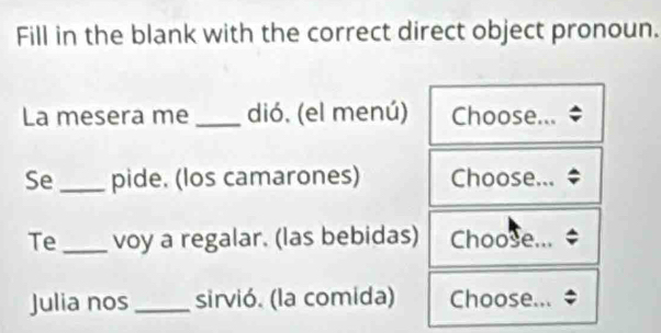 Fill in the blank with the correct direct object pronoun. 
La mesera me _dió. (el menú) Choose... 
Se _pide. (los camarones) Choose... 
Te_ voy a regalar. (las bebidas) Choose... 
Julia nos_ sirvió. (la comida) Choose...