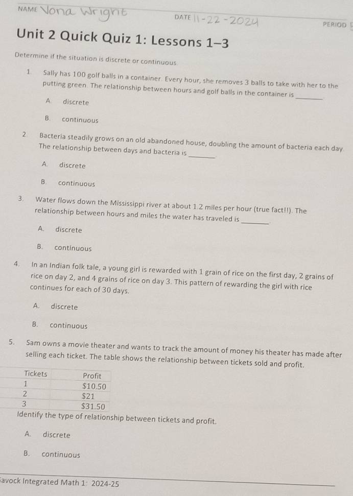 DATE PERIOD 
Unit 2 Quick Quiz 1: Lessons 1-3
Determine if the situation is discrete or continuous
1. Sally has 100 golf balls in a container. Every hour, she removes 3 balls to take with her to the
putting green. The relationship between hours and golf balls in the container is_
A discrete
B. continuous
_
2 Bacteria steadily grows on an old abandoned house, doubling the amount of bacteria each day
The relationship between days and bacteria is
A. discrete
B. continuous
3. Water flows down the Mississippi river at about 1.2 miles per hour (true fact!!). The
_
relationship between hours and miles the water has traveled is
A. discrete
B. continuous
4. In an Indian folk tale, a young girl is rewarded with 1 grain of rice on the first day, 2 grains of
rice on day 2, and 4 grains of rice on day 3. This pattern of rewarding the girl with rice
continues for each of 30 days.
A. discrete
B. continuous
5. Sam owns a movie theater and wants to track the amount of money his theater has made after
selling each ticket. The table shows the relationship between tickets sold and profit.
Identify the type of relationship between tickets and profit.
A. discrete
B. continuous
avock Integrated Math 1: 2024-25
_