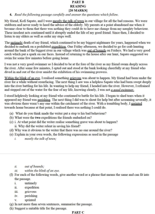 READING
[20 MARKS]
4. Read the following passage carefully and answer the questions which follow.
My friend, Kofi Sapato, and I were mostly the talk of town in our village for all the bad reasons. We were
stubborn and never ready to heed the advice of the elderly. My parents at a point abandoned me when it
became clear to them that there was nothing they could do to have me change from my naughty behaviour.
These insolent acts continued until it abruptly ended the life of my good friend. Since then, I decided to
listen to my elders as well as order my steps well.
The untimely death of my friend, which continued to be my biggest nightmare for years, happened when we
decided to embark on a prohibited expedition. One Friday afternoon, we decided to go for crab hunting
around the bank of the biggest river in our village which was out of bounds on Fridays. We had a very good
catch which put a spark on our faces. Instead of returning to the house after our hunt, Sapato suggested we
swim for some few minutes before going home.
I was not a very good swimmer so I decided to be at the fore of the river as my friend swam deeply across
the river. After some few minutes, I opted out and stood at the bank looking cheerfully at my friend who
dived in and out of the river amidst the exhibition of his swimming prowess.
Within the blink of an eve, I realised something grievous was about to happen. My friend had been under the
river for a while without resurfacing. The next thing I saw was a helpless Sapato who had been swept deeply
into the river battling for his life. In wanting to help my friend, I headed into the river. However, I refrained
and stepped out of the water for the fear of my life, knowing clearly, I was not a good swimmer,
I stood helplessly looking at my friend who continued to battle for his life. I began to shed tears when it
appeared my friend was perishing. The next thing I did was to shout for help but after screaming severally, it
was obvious there wasn’t any one within the catchment of the river. With a trembling body, I sprinted
towards home because at that point, I realised there was nothing I could do.
(a) What do you think made the writer put a stop to his bad behaviour?
(b) What were the two expeditions the friends embarked on?
(c) i. At what point did the writer realise something grave was about to happen?
ii. Why did the writer relent in saving his friend?
(d) Why was it obvious to the writer that there was no one around the river?
(e) Explain in your own words, the following expressions as used in the passage
L mostly the talk of town;
ii. out of bounds;
iii. within the blink of an eye.
(f) For each of the following words, give another word or a phrase that means the same and can fit into
the passage.
i. untimely
ii. expedition
iii. gricvous
iv. perishing
v. sprinted
(g) In not more than seven sentences, summarise the passage.
(h) Suggest a suitable title for the passage.
PART C