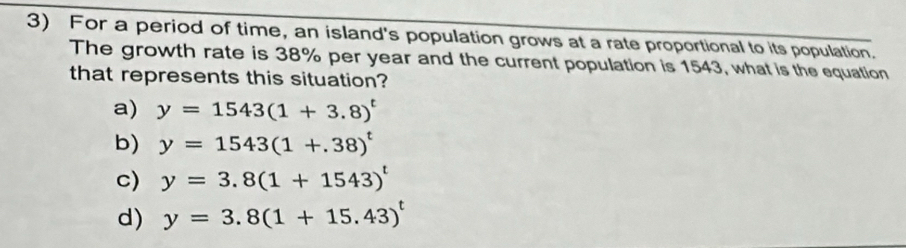 For a period of time, an island's population grows at a rate proportional to its population.
The growth rate is 38% per year and the current population is 1543, what is the equation
that represents this situation?
a) y=1543(1+3.8)^t
b) y=1543(1+.38)^t
c) y=3.8(1+1543)^t
d) y=3.8(1+15.43)^t