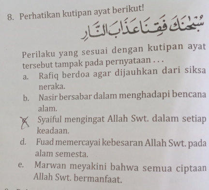 Perhatikan kutipan ayat berikut!
Perilaku yang sesuai dengan kutipan ayat
tersebut tampak pada pernyataan . . .
a. Rafiq berdoa agar dijauhkan dari siksa
neraka.
b. Nasir bersabar dalam menghadapi bencana
alam.
Syaiful mengingat Allah Swt. dalam setiap
keadaan.
d. Fuad memercayai kebesaran Allah Swt. pada
alam semesta.
e. Marwan meyakini bahwa semua ciptaan
Allah Swt. bermanfaat.