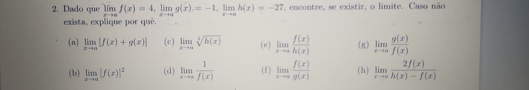 Dado que limlimits _xto af(x)=4, limlimits _xto ag(x)=-1, limlimits _xto ah(x)=-27 , encontre, se existir, o limite. Caso não 
exista, explique por quê. 
(a) limlimits _xto a[f(x)+g(x)] (c) limlimits _xto asqrt[3](h(x)) (e) limlimits _xto a f(x)/h(x)  (g) limlimits _xto a g(x)/f(x) 
(b) limlimits _xto a[f(x)]^2 (d) limlimits _xto a 1/f(x)  ( f ) limlimits _xto a f(x)/g(x)  (h) limlimits _xto a 2f(x)/h(x)-f(x) 