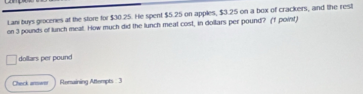 Compior 
Lani buys grocenes at the store for $30.25. He spent $5.25 on apples, $3.25 on a box of crackers, and the rest 
on 3 pounds of lunch meat. How much did the lunch meat cost, in dollars per pound? (1 point)
dollars per pound
Check answer Remaining Attempts 3