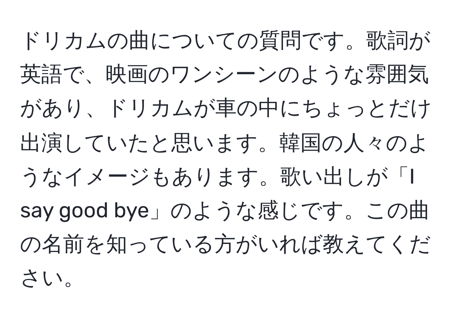 ドリカムの曲についての質問です。歌詞が英語で、映画のワンシーンのような雰囲気があり、ドリカムが車の中にちょっとだけ出演していたと思います。韓国の人々のようなイメージもあります。歌い出しが「I say good bye」のような感じです。この曲の名前を知っている方がいれば教えてください。