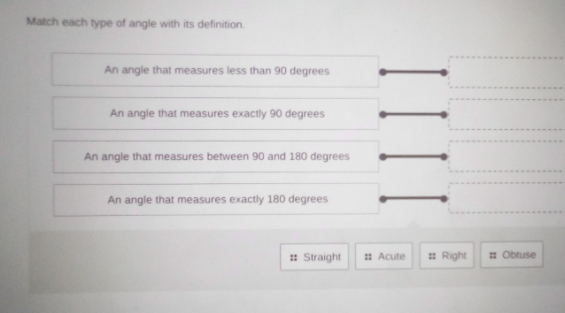 Match each type of angle with its definition.
An angle that measures less than 90 degrees
An angle that measures exactly 90 degrees
An angle that measures between 90 and 180 degrees
An angle that measures exactly 180 degrees
Straight Acute Right Obtuse