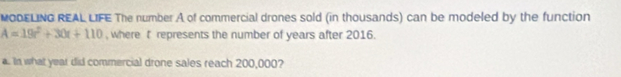 MODELING REAL LIFE The number A of commercial drones sold (in thousands) can be modeled by the function
A=19t^2+30t+110 ,where t represents the number of years after 2016. 
a. In what year did commercial drone sales reach 200,000?