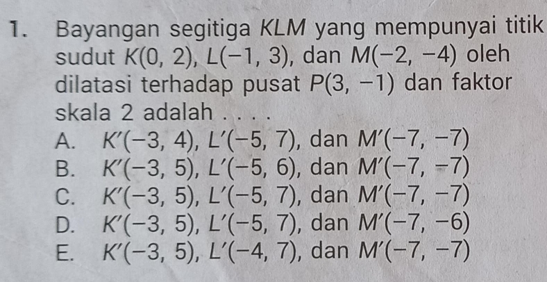 Bayangan segitiga KLM yang mempunyai titik
sudut K(0,2), L(-1,3) , dan M(-2,-4) oleh
dilatasi terhadap pusat P(3,-1) dan faktor
skala 2 adalah . . . .
A. K'(-3,4), L'(-5,7) , dan M'(-7,-7)
B. K'(-3,5), L'(-5,6) , dan M'(-7,-7)
C. K'(-3,5), L'(-5,7) , dan M'(-7,-7)
D. K'(-3,5), L'(-5,7) , dan M'(-7,-6)
E. K'(-3,5), L'(-4,7) , dan M'(-7,-7)