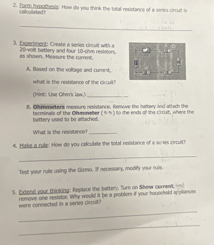 Form hypothesis: How do you think the total resistance of a series circuit is 
calculated? 
_ 
3. Experiment: Create a series circuit with a
20-volt battery and four 10-ohm resistors, 
as shown. Measure the current. 
A. Based on the voltage and current, 
what is the resistance of the circuit? 
(Hint: Use Ohm 's law.)_ 
B. Ohmmeters measure resistance. Remove the battery and attach the 
terminals of the Ohmmeter (9%) to the ends of the circuit, where the 
battery used to be attached. 
What is the resistance?_ 
4. Make a rule: How do you calculate the total resistance of a series circuit? 
_ 
Test your rule using the Gizmo. If necessary, modify your rule. 
5. Extend your thinking: Replace the battery. Turn on Show current, 
remove one resistor. Why would it be a problem if your household appliances 
were connected in a series circuit? 
_ 
_