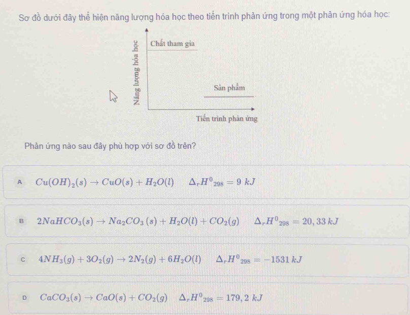 Sơ đồ dưới đây thể hiện năng lượng hóa học theo tiển trình phản ứng trong một phản ứng hóa học:
Phàn ứng nào sau đây phù hợp với sơ đồ trên?
A Cu(OH)_2(s)to CuO(s)+H_2O(l) △ _r H^0_298=9kJ
B 2NaHCO_3(s)to Na_2CO_3(s)+H_2O(l)+CO_2(g)△ _rH^0_298=20,33kJ
C 4NH_3(g)+3O_2(g)to 2N_2(g)+6H_2O(l)△ _rH^0_298=-1531kJ
D CaCO_3(s)to CaO(s)+CO_2(g)△ _rH^0_298=179,2kJ