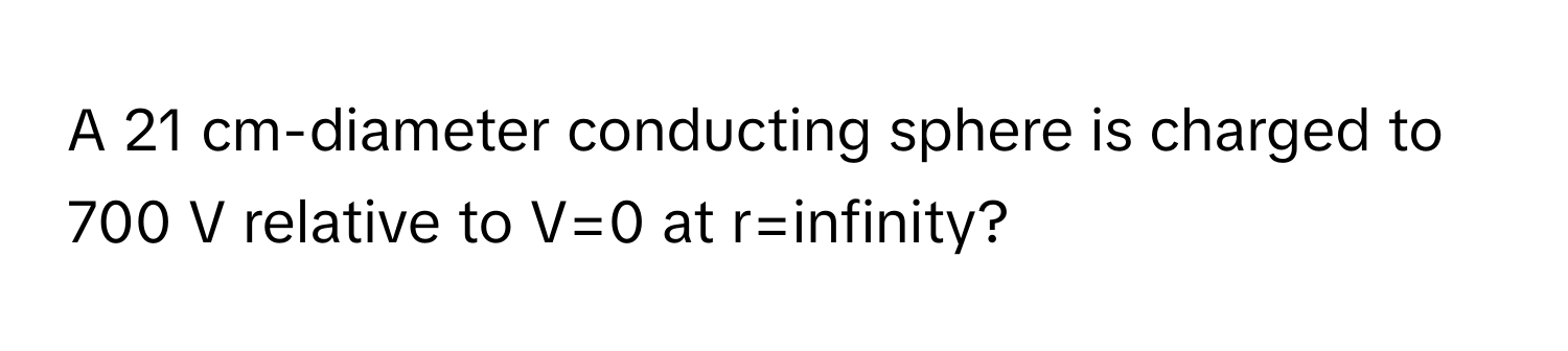 A 21 cm-diameter conducting sphere is charged to 700 V relative to V=0 at r=infinity?