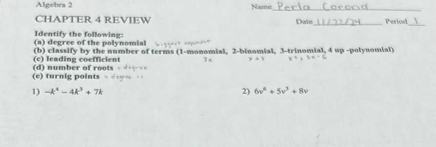 Algebra 2 Name 
_ 
CHAPTER 4 REVIEW Date_ Period_ 
Identify the following: 
(a) degree of the polynomial 
(b) classify by the number of terms (1-monomial, 2 -binomial, 3 -trinomial, 4 up -polynomial) 
(c) leading coefficient 3 × 
(d) number of roots 
(e) turnig points 
1) -k^4-4k^3+7k 2) 6v^6+5v^3+8v