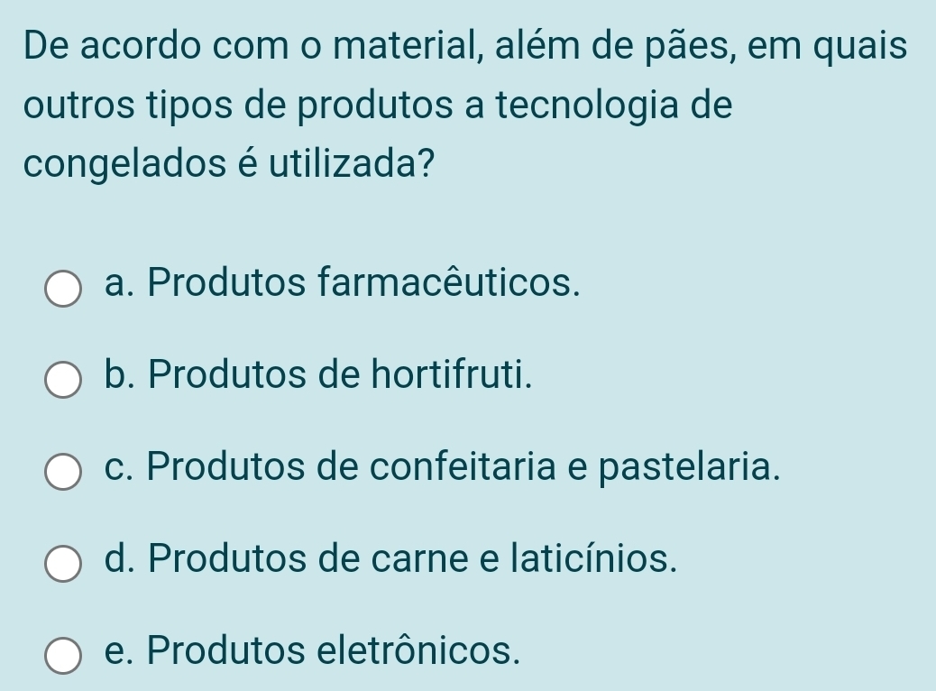 De acordo com o material, além de pães, em quais
outros tipos de produtos a tecnologia de
congelados é utilizada?
a. Produtos farmacêuticos.
b. Produtos de hortifruti.
c. Produtos de confeitaria e pastelaria.
d. Produtos de carne e laticínios.
e. Produtos eletrônicos.