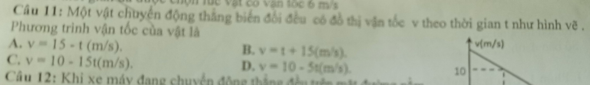 Vộn lúc vật có vận tọc 6 m/s
Câu 11: Một vật chuyển động thắng biến đổi đều có đồ thị vận tốc v theo thời gian t như hình vẽ .
Phương trình vận tốc của vật là
A. v=15-t(m/s). v(m/s)
B. v=t+15(m/s).
C. v=10-15t(m/s).
D. v=10-5t(m/s). 
10
Câu 12: Khi xe máy đang chuyển động thắng đền tê m