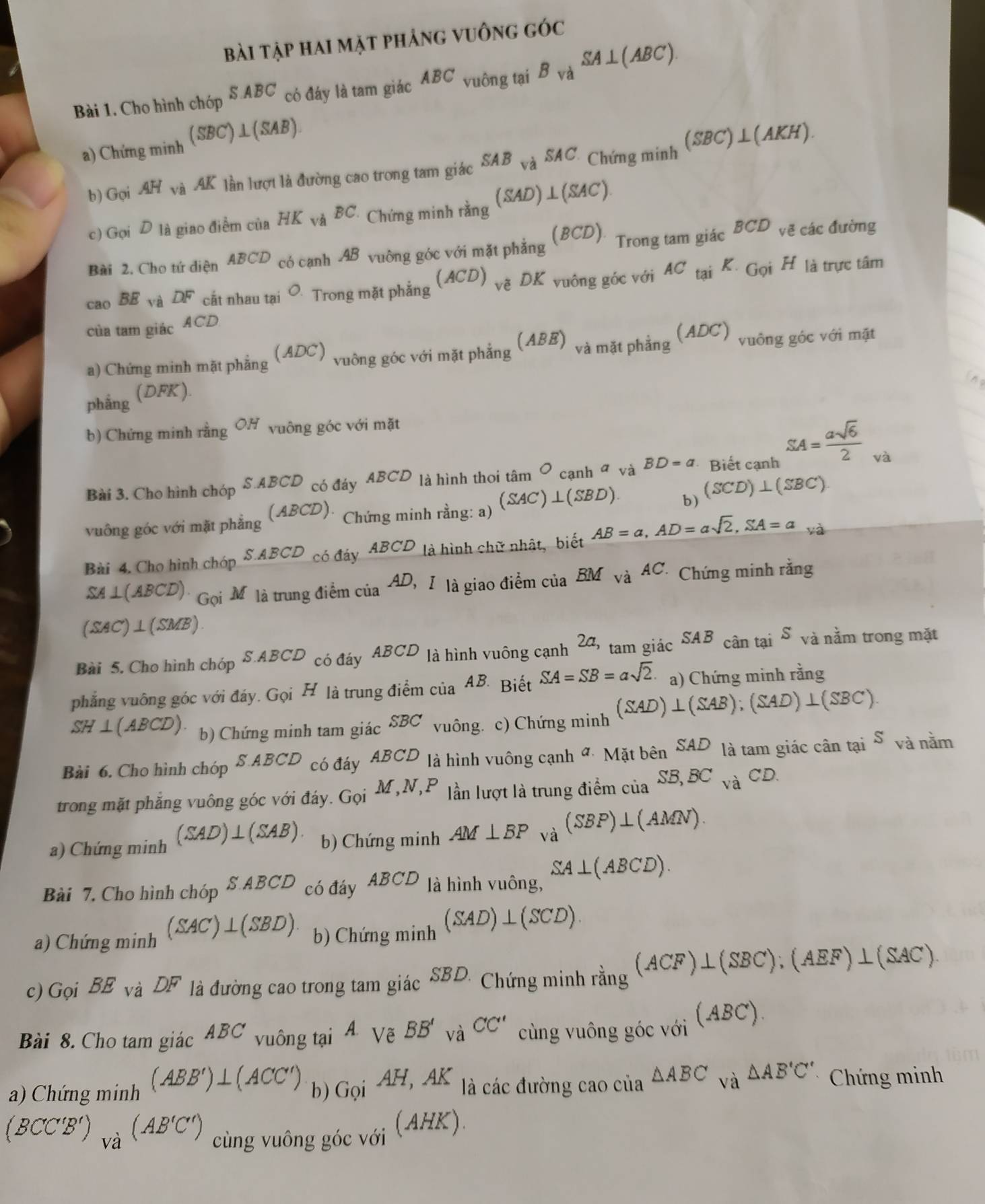 Bài tập hai mặt phảng vuông góc
Bài 1. Cho hình chóp SABC có đáy là tam giác ABC vuông tại B_Vdot aSA⊥ (ABC).
a) Chứng minh (SBC)⊥ (SAB)
b) Gọi AH và AK lần lượt là đường cao trong tam giác SAB và SAC. Chứng minh (SBC)⊥ (AKH).
c) Gọi D là giao điểm của HK và BC Chứng minh _ring(SAD)⊥ (SAC).
Bài 2. Cho tứ diện ABCD có cạnh AB vuông góc với mặt phẳng (BCD) Trong tam giác BCD vẽ các đường
cao BE và DF cắt nhau tại O Trong mặt phẳng (ACD)_ve 0k K vuông góc với AC_taiK_GoiH là trực tâm
của tam giác ACD
a) Chứng minh mặt phẳng   vuỡng góc với mặt phẳng (ABE) và mặt phẳng (ADC) vuông góc với mặt
(ADC)
ino
phẳng (DFK).
b) Chứng minh rằng OH vuông góc với mặt
Bài 3. Cho hình chóp S.ABCD có đáy ABCD là hình thoi tâm O cạnh α và BD=a Biết cạnh SA= asqrt(6)/2  và
vuông góc với mặt phẳng (ABCD): Chứng minh rằng: a) (SAC)⊥ (SBD) b) (SCD)⊥ (SBC)
Bài 4. Cho hình chóp S ABCD có đáy ABCD là hình chữ nhật, biết AB=a,AD=asqrt(2),SA=a
SA ⊥ (ABCD)· Gọi Mộ là trung điểm của AD, I là giao điểm của BM_ViAC. Chứng minh rang
(SAC')⊥(SMB).
Bài 5. Cho hình chóp S.ABCD có đáy ABCD là hình vuông cạnh 24, tam giác SAB cân tại S và nằm trong mặt
phẳng vuông góc với đáy. Gọi H là trung điểm của  AB Biết SA=SB=asqrt(2). a) Chứng minh rang
SH⊥(ABCD). b) Chứng minh tam giác SBC vuông. c) Chứng minh (SAD)⊥ (SAB);(SAD)⊥ (SBC).
Bài 6. Cho hình chóp S ABCD có đáy ABCD là hình vuông canh^a· Matben^(SAD) là tam giác cân taiS và nằm
trong mặt phẳng vuông góc với đáy. Gọi M,N,P lần lượt là trung điểm của SB,BC_vaCD.
a) Chứng minh (SAD)⊥ (SAB). b) Chứng minh AM⊥ BP và (SBP)⊥ (AMN).
Bài 7. Cho hình chopS.ABCD có đáy ABCD là hình vuông, SA⊥ (ABCD).
a) Chứng minh (SAC)⊥ (SBD) b) Chimgmin (SAD)⊥ (SCD)
c) GoiBE_vaDF là đường cao trong tam giác SBD. Chứng minh rang^((ACF)⊥ (SBC);(AEF)⊥ (SAC).)
Bài 8. Cho tam gidcABC vuông tại A Vẽ BB'_vaCC' cùng vuông góc với (ABC)
a) Chứng minh (ABB')⊥ (ACC') b) Goi^(AH,AK) là các đường cao của △ ABC và △ AB'C' * Chứng minh
(BCC'B')_Va(AB'C') cùng vuông góc với f AHK).