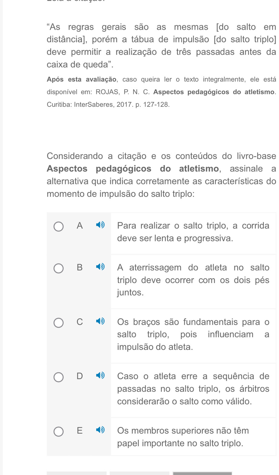 “As regras gerais são as mesmas [do salto em
distância], porém a tábua de impulsão [do salto triplo]
deve permitir a realização de três passadas antes da
caixa de queda".
Após esta avaliação, caso queira ler o texto integralmente, ele está
disponível em: ROJAS, P. N. C. Aspectos pedagógicos do atletismo.
Curitiba: InterSaberes, 2017. p. 127 - 128.
Considerando a citação e os conteúdos do livro-base
Aspectos pedagógicos do atletismo, assinale a
alternativa que indica corretamente as características do
momento de impulsão do salto triplo:
A Para realizar o salto triplo, a corrida
deve ser lenta e progressiva.
B A aterrissagem do atleta no salto
triplo deve ocorrer com os dois pés
juntos.
C Os braços são fundamentais para o
salto triplo, pois influenciam a
impulsão do atleta.
D Caso o atleta erre a sequência de
passadas no salto triplo, os árbitros
considerarão o salto como válido.
E Os membros superiores não têm
papel importante no salto triplo.