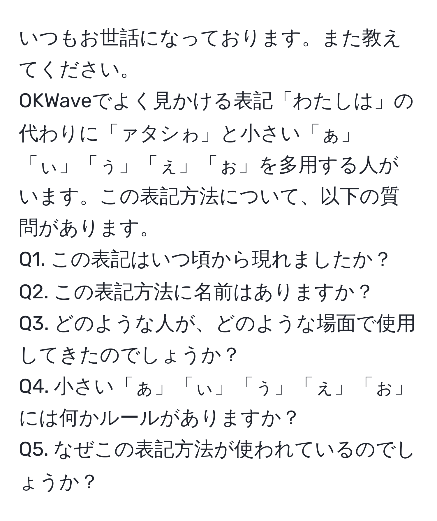 いつもお世話になっております。また教えてください。  
OKWaveでよく見かける表記「わたしは」の代わりに「ァタシゎ」と小さい「ぁ」「ぃ」「ぅ」「ぇ」「ぉ」を多用する人がいます。この表記方法について、以下の質問があります。  
Q1. この表記はいつ頃から現れましたか？  
Q2. この表記方法に名前はありますか？  
Q3. どのような人が、どのような場面で使用してきたのでしょうか？  
Q4. 小さい「ぁ」「ぃ」「ぅ」「ぇ」「ぉ」には何かルールがありますか？  
Q5. なぜこの表記方法が使われているのでしょうか？