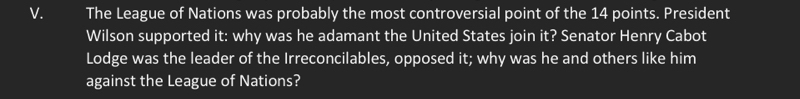 The League of Nations was probably the most controversial point of the 14 points. President 
Wilson supported it: why was he adamant the United States join it? Senator Henry Cabot 
Lodge was the leader of the Irreconcilables, opposed it; why was he and others like him 
against the League of Nations?