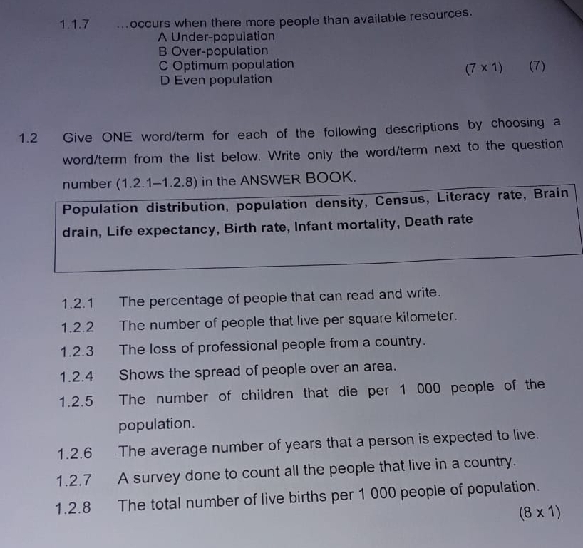 occurs when there more people than available resources.
A Under-population
B Over-population
C Optimum population (7)
(7* 1)
D Even population
1.2 Give ONE word/term for each of the following descriptions by choosing a
word/term from the list below. Write only the word/term next to the question
number (1.2.1-1.2.8) in the ANSWER BOOK.
Population distribution, population density, Census, Literacy rate, Brain
drain, Life expectancy, Birth rate, Infant mortality, Death rate
1.2.1 The percentage of people that can read and write.
1.2.2 The number of people that live per square kilometer.
1.2.3 The loss of professional people from a country.
1.2.4 Shows the spread of people over an area.
1.2.5 The number of children that die per 1 000 people of the
population.
1.2.6 The average number of years that a person is expected to live.
1.2.7 A survey done to count all the people that live in a country.
1.2.8 The total number of live births per 1 000 people of population.
(8* 1)