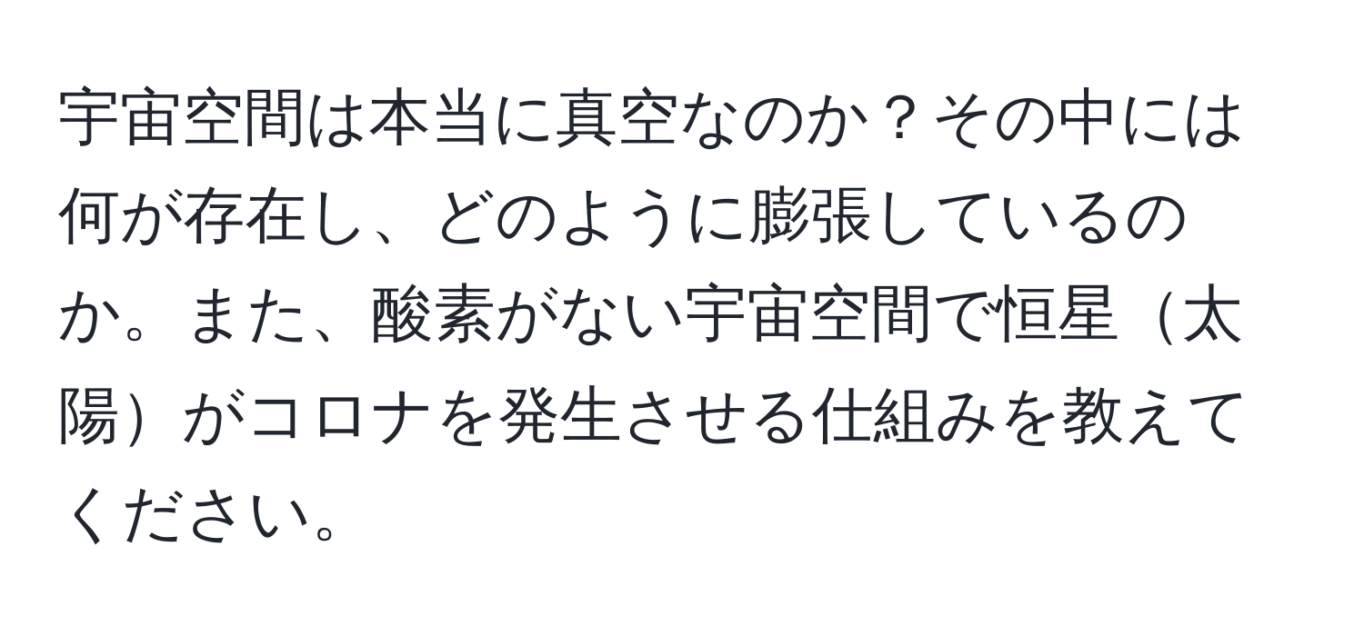 宇宙空間は本当に真空なのか？その中には何が存在し、どのように膨張しているのか。また、酸素がない宇宙空間で恒星太陽がコロナを発生させる仕組みを教えてください。