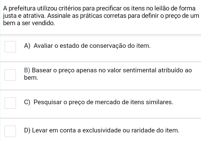 A prefeitura utilizou critérios para precificar os itens no leilão de forma
justa e atrativa. Assinale as práticas corretas para definir o preço de um
bem a ser vendido.
A) Avaliar o estado de conservação do item.
B) Basear o preço apenas no valor sentimental atribuído ao
bem.
C) Pesquisar o preço de mercado de itens similares.
D) Levar em conta a exclusividade ou raridade do item.