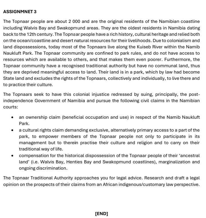 ASSIGNMNET 3
The Topnaar people are about 2 000 and are the original residents of the Namibian coastline
including Walvis Bay and Swakopmund areas. They are the oldest residents in Namibia dating
back to the 12th century. The Topnaar people have a rich history, cultural heritage and relied both
on the ocean/coastline and desert natural resources for their livelihoods. Due to colonialism and
land dispossessions, today most of the Topnaars live along the Kuiseb River within the Namib
Naukluft Park. The Topnaar community are confined to park rules, and do not have access to
resources which are available to others, and that makes them even poorer. Furthermore, the
Topnaar community have a recognised traditional authority but have no communal land, thus
they are deprived meaningful access to land. Their land is in a park, which by law had become
State land and excludes the rights of the Topnaars, collectively and individually, to live there and
to practice their culture.
The Topnaars seek to have this colonial injustice redressed by suing, principally, the post-
independence Government of Namibia and pursue the following civil claims in the Namibian
courts:
an ownership claim (beneficial occupation and use) in respect of the Namib Naukluft
Park.
a cultural rights claim demanding exclusive, alternatively primary access to a part of the
park, to empower members of the Topnaar people not only to participate in its
management but to therein practise their culture and religion and to carry on their
traditional way of life.
compensation for the historical dispossession of the Topnaar people of their ‘ancestral
land’ (i.e. Walvis Bay, Henties Bay and Swakopmund coastlines), marginalization and
ongoing discrimination.
The Topnaar Traditional Authority approaches you for legal advice. Research and draft a legal
opinion on the prospects of their claims from an African indigenous/customary law perspective.
[END]