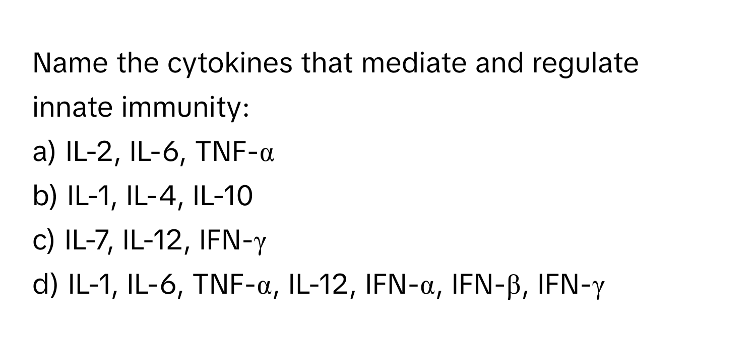 Name the cytokines that mediate and regulate innate immunity:

a) IL-2, IL-6, TNF-α
b) IL-1, IL-4, IL-10
c) IL-7, IL-12, IFN-γ
d) IL-1, IL-6, TNF-α, IL-12, IFN-α, IFN-β, IFN-γ