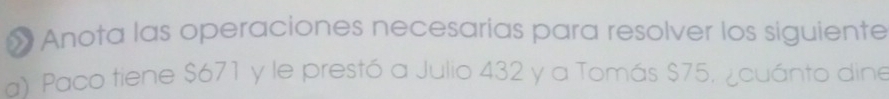 » Anota las operaciones necesarías para resolver los siguiente 
a) Paco tiene $671 y le prestó a Julio 432 y a Tomás $75, ¿cuánto dine