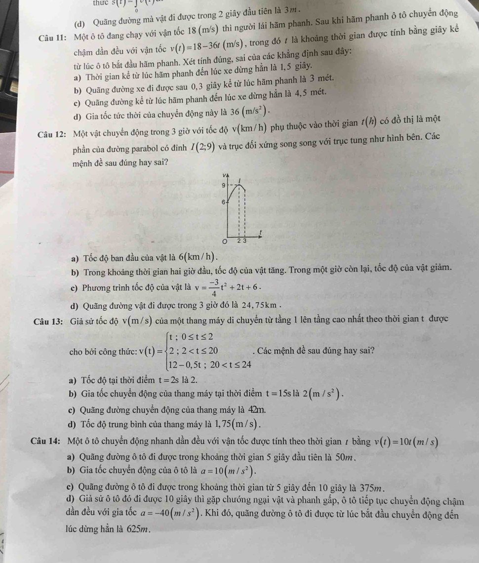 thức s(t)=j
o
(d) Quãng đường mà vật đi được trong 2 giây đầu tiên là 3m .
Câu 11: Một ô tô đang chạy với vận tốc 18 (m/s) thì người lái hãm phanh. Sau khi hãm phanh ô tô chuyển động
chậm dần đều với vận tốc v(t)=18-36t(m/s) , trong đó 1 là khoảng thời gian được tính bằng giây kể
từ lúc ô tô bắt đầu hãm phanh. Xét tính đúng, sai của các khẳng định sau đây:
a) Thời gian kể từ lúc hãm phanh đến lúc xe dừng hẳn là 1,5 giây.
b) Quãng đường xe đi được sau 0,3 giây kể từ lúc hãm phanh là 3 mét.
c) Quãng đường kể từ lúc hãm phanh đến lúc xe dừng hẳn là 4,5 mét.
d) Gia tốc tức thời của chuyển động này là 36(m/s^2).
Câu 12: Một vật chuyển động trong 3 giờ với tốc độ v(km/h) phụ thuộc vào thời gian t(h) có đồ thị là một
phần của đường parabol có đinh I(2;9) và trục đối xứng song song với trục tung như hình bên. Các
mệnh đề sau đúng hay sai?
v
1
9
6-
2 3
a) Tốc độ ban đầu của vật là 6(km /h).
b) Trong khoảng thời gian hai giờ đầu, tốc độ của vật tăng. Trong một giờ còn lại, tốc độ của vật giảm.
c) Phương trình tốc độ của vật là v= (-3)/4 t^2+2t+6.
d) Quãng đường vật đi được trong 3 giờ đó là 24, 75km .
Câu 13: Giả sử tốc độ v(m/s) của một thang máy di chuyển từ tầng 1 lên tầng cao nhất theo thời gian t được
cho bởi công thức: v(t)=beginarrayl t;0≤ t≤ 2 2;2 . Các mệnh đề sau đúng hay sai?
a) Tốc độ tại thời điểm t=2s là 2.
b) Gia tốc chuyển động của thang máy tại thời điểm t=15s là 2(m/s^2).
c) Quãng đường chuyển động của thang máy là 42m.
d) Tốc độ trung bình của thang máy là 1, 75(m /s) .
Câu 14: Một ô tô chuyển động nhanh dần đều với vận tốc được tính theo thời gian ≠ bằng v(t)=10t(m/s)
a) Quãng đường ô tô đi được trong khoảng thời gian 5 giây đầu tiên là 50m.
b) Gia tốc chuyển động của ô tô là a=10(m/s^2).
c) Quãng đường ô tô đi được trong khoảng thời gian từ 5 giây đến 10 giây là 375m.
d) Giả sử ô tô đó đi được 10 giây thì gặp chướng ngại vật và phanh gấp, ô tô tiếp tục chuyển động chậm
dần đều với gia tốc a=-40(m/s^2). Khi đó, quãng đường ô tô đi được từ lúc bắt đầu chuyển động đến
lúc dừng hẳn là 625m.