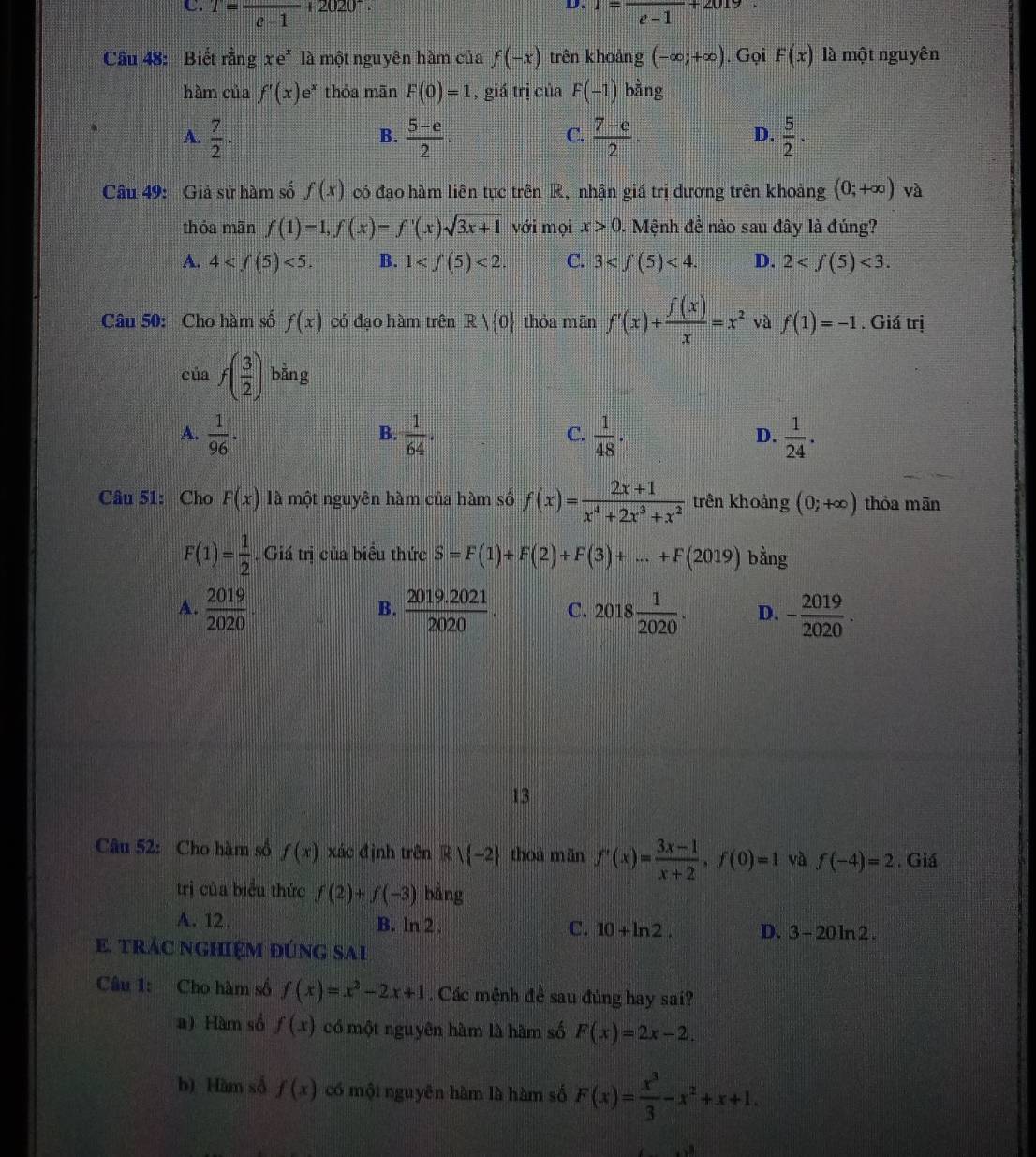 T=frac e-1+2020^-. x=frac e-1+2019
Câu 48: Biết rằng xe^x là một nguyên hàm của f(-x) trên khoảng (-∈fty ;+∈fty ). Gọi F(x) là một nguyên
hàm của f'(x)e^x thỏa mãn F(0)=1 , giá trị của F(-1) bằng
A.  7/2 ·  (5-e)/2 .  (7-e)/2 ·  5/2 ·
B.
C.
D.
Câu 49: Giả sử hàm số f(x) có đạo hàm liên tục trên R, nhận giá trị dương trên khoảng (0;+∈fty ) và
thỏa mãn f(1)=1,f(x)=f'(x)sqrt(3x+1) với mọi x>0.. Mệnh đề nào sau đây là đúng?
A. 4 <5. B. 1 <2. C. 3 <4. D. 2 <3.
Câu 50: Cho hàm số f(x) có đạo hàm trên R> 0 thóa mān f'(x)+ f(x)/x =x^2 và f(1)=-1. Giá trị
của f( 3/2 ) bằng
A.  1/96 ·  1/64 .  1/48 ·  1/24 .
B.
C.
D.
Câu 51: Cho F(x) là một nguyên hàm của hàm số f(x)= (2x+1)/x^4+2x^3+x^2  trên khoảng (0;+∈fty ) thỏa mān
F(1)= 1/2 . Giá trị của biểu thức S=F(1)+F(2)+F(3)+...+F(2019) bằng
A.  2019/2020   (2019.2021)/2020 . C. 2018 1/2020 . D. - 2019/2020 .
B.
13
Câu 52: Cho hàm số f(x) xác định trên Rvee  -2 thoà mǎn f'(x)= (3x-1)/x+2 ,f(0)=1 và f(-4)=2. Giá
trị của biểu thức f(2)+f(-3) bằng
A. 12. B. ln 2 . C. 10+ln 2. D. 3-20ln 2.
E. trÁc nghiệM đúng sai
Câu 1: Cho hàm số f(x)=x^2-2x+1. Các mệnh đề sau đủng hay sai?
a) Hàm số f(x) có một nguyên hàm là hàm số F(x)=2x-2.
b) Hàm số f(x) có một nguyên hàm là hàm số F(x)= x^3/3 -x^2+x+1.