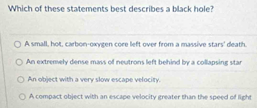 Which of these statements best describes a black hole?
A small, hot, carbon-oxygen core left over from a massive stars' death.
An extremely dense mass of neutrons left behind by a collapsing star
An object with a very slow escape velocity.
A compact object with an escape velocity greater than the speed of light