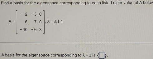 Find a basis for the eigenspace corresponding to each listed eigenvalue of A belov
A=beginbmatrix -2&-3&0 6&7&0 -10&-6&3endbmatrix , lambda =3,1,4
A basis for the eigenspace corresponding to lambda =3 is  □ .