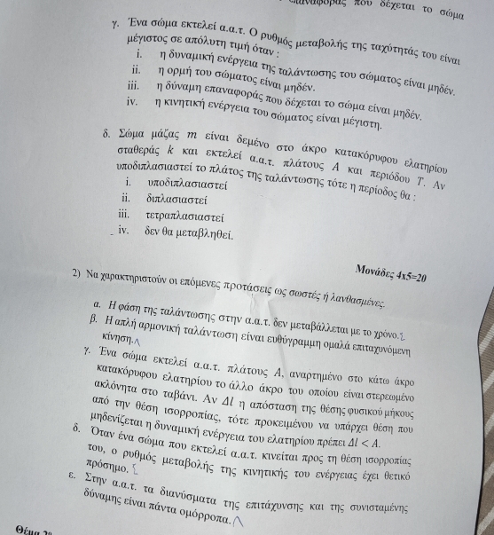 λυναφδρας πδυ δεχεται το σώμα
γ. Ένα σώμα εκτελεί α.α.τ. Ο ρυθμός μεταβολής της ταχότητάς του είναι
μιέγιστος σε απόλυοτηοτιημιή όταν :
ⅰεετηδυναμική ενέργειατηςαταλάαντωνοσοης του σώηματος είναι μηδένς
ⅱ. εη ορμή του σώοματοςαείναι μηδέν.
ί εστη δύναμη επαναφοράς πουδεχεταιτο σώμα είναι μηδέν.
ⅳν.τετη κινητικήη ενέργειατουνασόμιατοςαείναιαμιέγιστη.
δ. Σώμα μάζας η είναι δεμένο στο άκρο κατακόρυνφου ελατηρίου
σταθεράς κ και εκτελεί α.α.τ πλάτους Α και περιόδου Τ. Αν
υποδιπλασιαστεί το πλάτος της ταλάντωνσης τότε ηπερίοδος θα :
i. υποδιπλασιαστεί
ii. διπλασιαστεί
iii. τετραπλασιαστεί
ⅳν. δεν θα μεταβληθεί.
Μονάδες 4* 5=20
2) Να χαρακτηριστοίν οι επόμιενεςαπροτάασοεοιςαωοςα σωοστέςοήηλανθασομένες.
α. Η φάσηατης ταλάνατιωνοσης στην α.α.τ. δεν μεταβάλλεται με το χρόνο.Σ
β. Η απκλήαρμονική ταλάνοτωονοσηοείναι ευθόγηραμμαηαομαλάαοεπιταχονόρμενη
κίνηση.∧
γ. Ενα σώμα εκτελεί α.α.τ. πλάτους Α,αναρτημένο στο κάτωο άκρο
κατακόρυφου ελατηρίου το άλλοο άκρο του οποίου είναιστερεωμένο
ακλόνητα στο ταβάνι. Αν △ l ηαπόσταση της θέσης Κυσικού μήκους
ταπό την θέση ισορροπίαςΚ τότε Βπροκειιένου να υπάρχοειθέση που
υηδενίζεται η δυναμική ενέργεια του ελατηρίου πρέπει △ l
δ. Οτανένα σόμαπουαεκτελεί ααττ. κινείται προςοτηοθέσοηαισορροπίας
του, ο ρυθμός μιεταβοληςοτης κινητικής τουοενέργειαςοεχει θετικό
πρόσημο.
ε. Στην αλατ. τα διανίσμαατα της επιτάχυννσης καιοτης συνισταμένης
δύναμης είναι πάντα ομόρροπα.