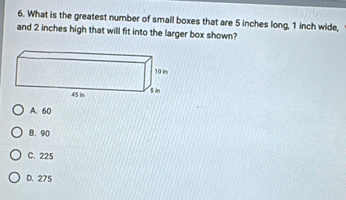 What is the greatest number of small boxes that are 5 inches long, 1 inch wide,
and 2 inches high that will fit into the larger box shown?
A. 60
B. 90
C. 225
D. 275