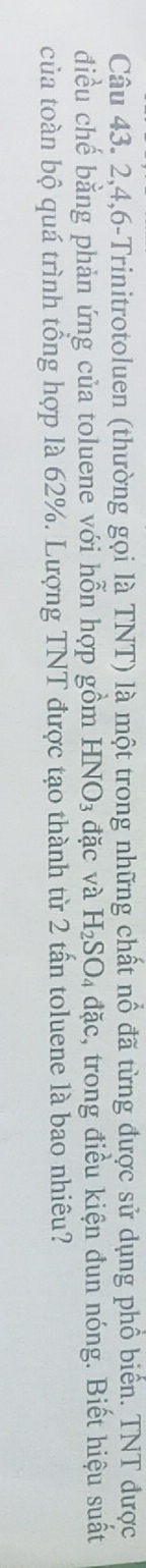 2, 4, 6 -Trinitrotoluen (thường gọi là TNT) là một trong những chất nổ đã từng được sử dụng phổ biển. TNT được 
điều chế bằng phản ứng của toluene với hỗn hợp gồm HNO_3 đặc và H_2SO_4 đặc, trong điều kiện đun nóng. Biết hiệu suất 
của toàn bộ quá trình tổng hợp là 62%. Lượng TNT được tạo thành từ 2 tấn toluene là bao nhiêu?