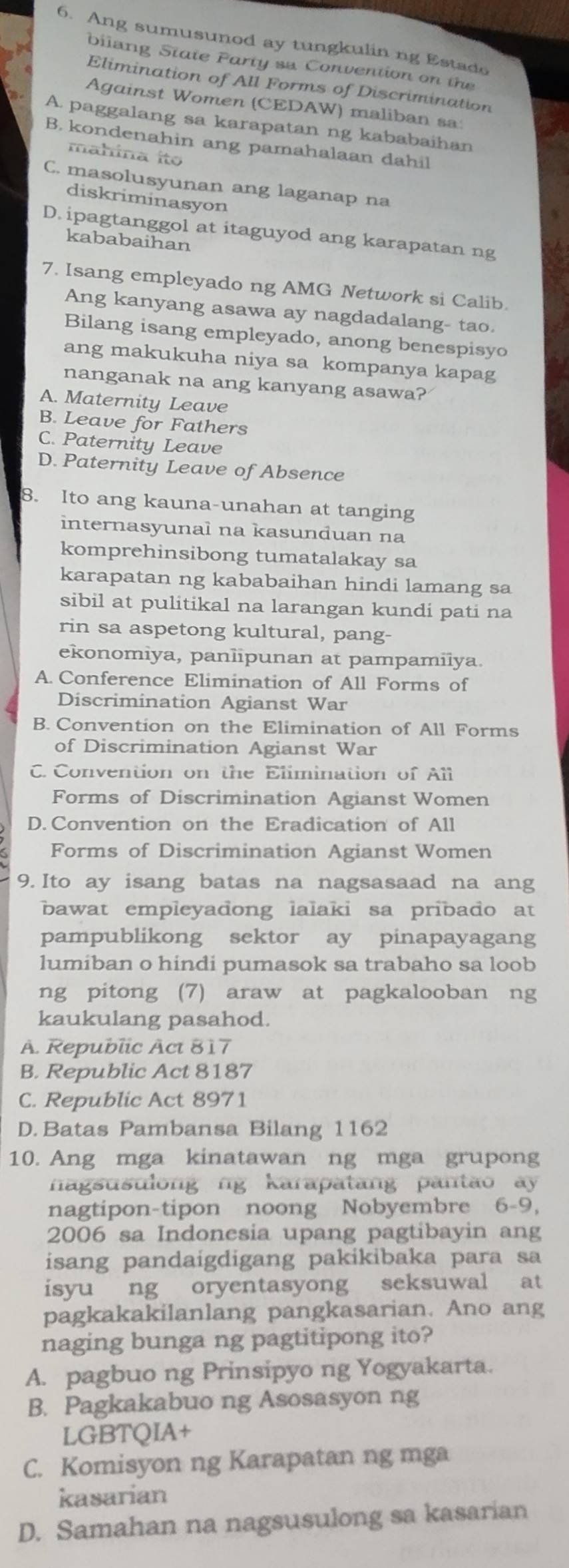 Ang sumusunod ay tungkulin ng Estado
bilang State Party sa Convention on the
Elimination of All Forms of Discrimination
Against Women (CEDAW) maliban sa
A. paggalang sa karapatan ng kababaihan
B. kondenahin ang pamahalaan dahil
mahina ito
C. masolusyunan ang laganap na
diskriminasyon
D. ipagtanggol at itaguyod ang karapatan ng
kababaihan
7. Isang empleyado ng AMG Network si Calib.
Ang kanyang asawa ay nagdadalang- tao.
Bilang isang empleyado, anong benespisyo
ang makukuha niya sa kompanya kapag
nanganak na ang kanyang asawa?
A. Maternity Leave
B. Leave for Fathers
C. Paternity Leave
D. Paternity Leave of Absence
8. Ito ang kauna-unahan at tanging
internasyunal na kasunduan na
komprehinsibong tumatalakay sa
karapatan ng kababaihan hindi lamang sa
sibil at pulitikal na larangan kundi pati na
rin sa aspetong kultural, pang-
ekonomiya, panlipunan at pampamilya.
A. Conference Elimination of All Forms of
Discrimination Agianst War
B. Convention on the Elimination of All Forms
of Discrimination Agianst War
C. Convention on the Elimination of All
Forms of Discrimination Agianst Women
D. Convention on the Eradication of All
Forms of Discrimination Agianst Women
9. Ito ay isang batas na nagsasaad na ang
bawat empleyadong lalaki sa pribado at
pampublikong sektor ay pinapayagang
lumiban o hindi pumasok sa trabaho sa loob
ng pitong (7) araw at pagkalooban ng
kaukulang pasahod.
A. Republic Act 817
B. Republic Act 8187
C. Republic Act 8971
D. Batas Pambansa Bilang 1162
10. Ang mga kinatawan ng mga grupong
nagsusulong ng karapatang pantao ay 
nagtipon-tipon noong Nobyembre 6-9,
2006 sa Indonesia upang pagtibayin ang
isang pandaigdigang pakikibaka para sa
isyu ng oryentasyong seksuwal at
pagkakakilanlang pangkasarian. Ano ang
naging bunga ng pagtitipong ito?
A. pagbuo ng Prinsipyo ng Yogyakarta.
B. Pagkakabuo ng Asosasyon ng
LGBTQIA+
C. Komisyon ng Karapatan ng mga
kasarian
D. Samahan na nagsusulong sa kasarian