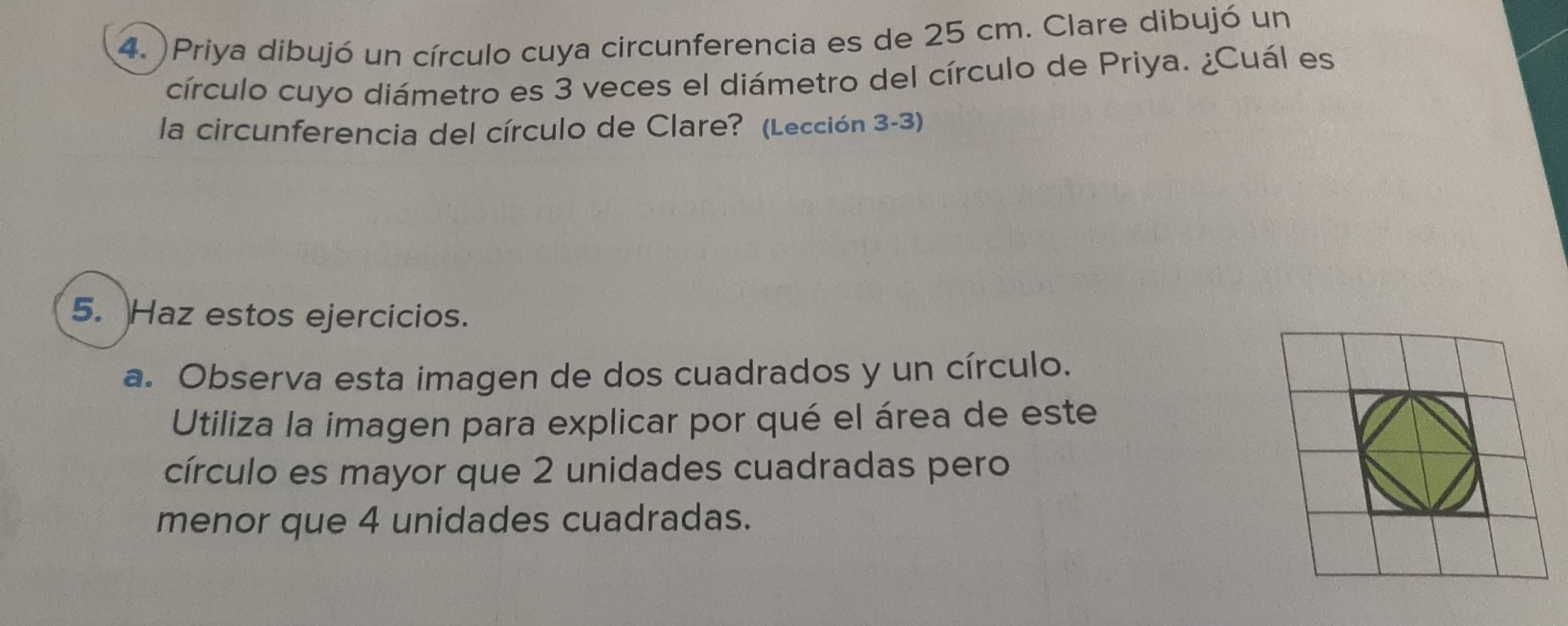 Priya dibujó un círculo cuya circunferencia es de 25 cm. Clare dibujó un 
círculo cuyo diámetro es 3 veces el diámetro del círculo de Priya. ¿Cuál es 
la circunferencia del círculo de Clare? (Lección 3-3) 
5. Haz estos ejercicios. 
a. Observa esta imagen de dos cuadrados y un círculo. 
Utiliza la imagen para explicar por qué el área de este 
círculo es mayor que 2 unidades cuadradas pero 
menor que 4 unidades cuadradas.