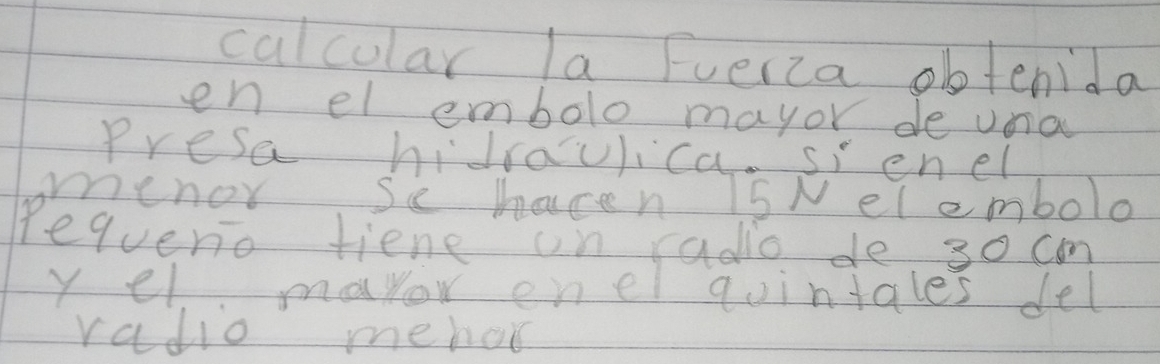 calcular la Fuerca obtenida 
en el embolo mayor de una 
Presa hidraulica. sienel 
menor se hacen 15N elembolo 
Pequerio tiene on radio de 30 cm
y el mayor enel quintales del 
radio mehar