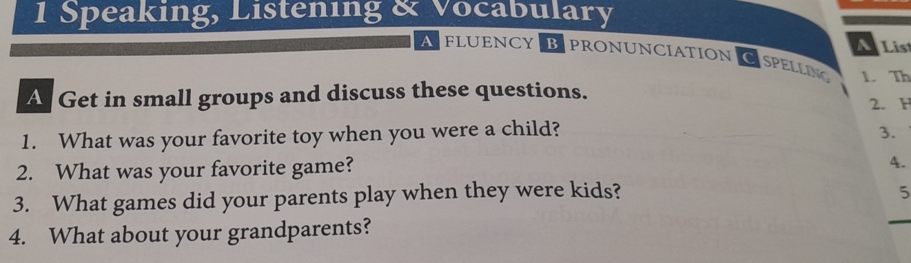 Speaking, Listening & Vocabulary 
AFLUENCY BPRONUNCIATION 
ALis 
CSPELLING 1. Th 
A Get in small groups and discuss these questions. 
2. H 
1. What was your favorite toy when you were a child? 3. 
2. What was your favorite game? 
4. 
3. What games did your parents play when they were kids? 
5 
4. What about your grandparents?