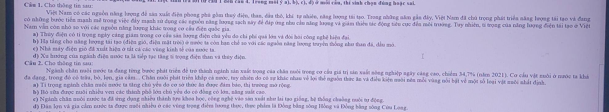 từ cầu 1 den cau 4. Trong mồi ý a), b), c), d) ở mồi cầu, thí sinh chọn đúng hoặc sai.
Câu 1. Cho thông tin sau:
Việt Nam có các nguồn năng lượng đề sản xuất điện phong phú gồm thuỷ điện, than, dầu thô, khí tự nhiên, năng lượng tái tạo. Trong những năm gần đây, Việt Nam đã chú trọng phát triển năng lượng tái tạo và đang
có những bước tiền mạnh mề trong việc đầy mạnh sử dụng các nguồn năng lượng sạch này đề đáp ứng nhu cầu năng lượng và giám thiều tác động tiêu cực đến môi trưởng. Tuy nhiên, tỉ trọng của năng lượng điện tái tạo ở Việt
Nam vẫn còn nhỏ so với các nguồn năng lượng khác trong cơ cấu điện quốc gia.
a) Thủy điện có tỉ trọng ngày cảng giảm trong cơ cấu sản lượng điện chủ yếu do chi phí quá lớn và đòi hỏi công nghệ hiện đại.
b) Hạ tằng cho năng lượng tái tạo (điện gió, điện mặt trời) ở nước ta còn hạn chế so với các nguồn năng lượng truyền thống như than đá, dầu mỏ.
c) Nhà máy điện gió đã xuất hiện ở tất cả các vùng kinh tế của nước ta
d) Xu hướng của ngành điện nước ta là tiếp tục tăng tỉ trọng điện than và thủy điện.
Câu 2. Cho thông tin sau:
Ngành chăn nuôi nước ta đang từng bước phát triển để trở thành ngành sản xuất trọng của chăn nuôi trong cơ cầu giá trị sản xuất nông nghiệp ngày cảng cao, chiếm 34,7% (năm 2021). Cơ cấu vật nuôi ở nước ta khá
đa dạng, trong đó có trâu, bò, lợn, gia cảm... Chăn nuôi phát triển khắp cả nước, tuy nhiên do có sự khác nhau về lợi thể nguồn thức ăn và điều kiện nuôi nên mỗi vùng nổi bật về một số loại vật nuôi nhất định.
a) Tỉ trọng ngành chăn nuôi nước ta tăng chủ yểu do cơ sở thức ăn được đảm bảo, thị trường mở rộng.
b) Bỏ sữa được nuôi nhiều ven các thành phố lớn chủ yếu do có đồng cỏ lớn, năng suất cao.
c) Ngành chăn nuôi nước ta đã ứng dụng nhiều thành tựu khoa học, công nghệ vào sản xuất như lai tạo giống, hệ thống chuồng nuôi tự động.
d) Đàn lợn và gia cầm nước ta được nuôi nhiều ở các vùng trọng điễm lương thực, thực phẩm là Đồng bằng sông Hồng và Đồng bằng sông Cửu Long.