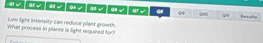 Rosslts 
Q10 Q11 
Low light intensity can reduce plant growth. 
What process in plants is light required for?