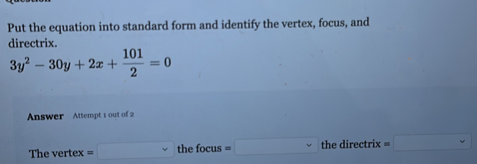 Put the equation into standard form and identify the vertex, focus, and 
directrix.
3y^2-30y+2x+ 101/2 =0
Answer Attempt 1 out of 2 
The vertex =□ t thefocus=□ the directrix =□