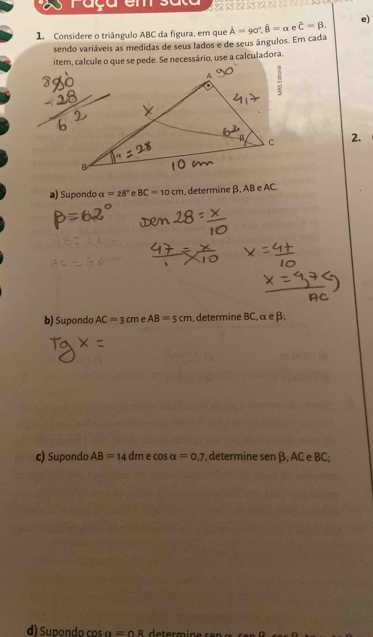 ray 
1. Considere o triângulo ABC da figura, em que hat A=90°, hat B=alpha e hat C=beta , e) 
sendo variáveis as medidas de seus lados e de seus ângulos. Em cada 
item, calcule o que se pede. Se necessário, use a calculadora. 
2. 
a) Supondo alpha =28° e BC=10cm , determine β, AB e AC. 
b) Supondo AC=3cmeAB=5cm , determine BC, α e β; 
c) Supondo AB=14 dme cos alpha =0,7 , determine sen β, AC e BC; 
d) Supondo cos α= ∩ 8