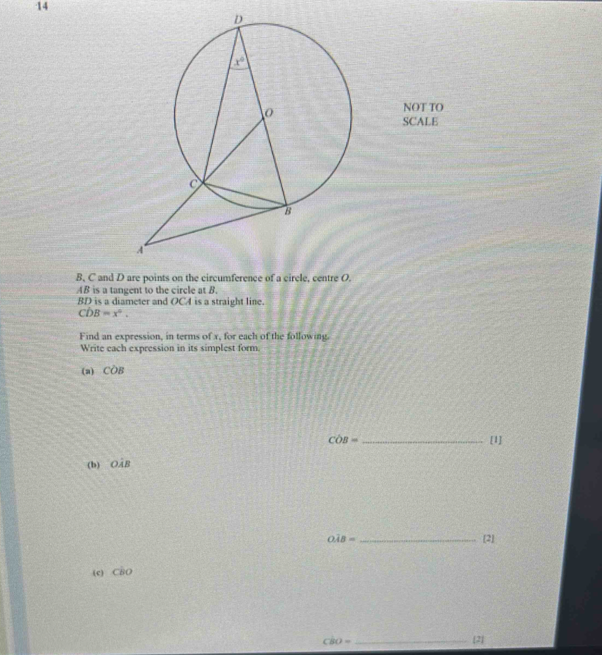 NOT TO
SCALE
B, C and D are points on the circumference of a circle, centre O.
AB is a tangent to the circle at B.
BD is a diameter and OCA is a straight line.
CD B=x°.
Find an expression, in terms of x, for each of the following.
Write each expression in its simplest form.
(a) COB
Coverline OB= _ [1]
(b) OAB
Owidehat AB= _ [2]
(c) CBO
CB() = _[2]